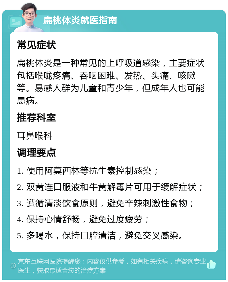 扁桃体炎就医指南 常见症状 扁桃体炎是一种常见的上呼吸道感染，主要症状包括喉咙疼痛、吞咽困难、发热、头痛、咳嗽等。易感人群为儿童和青少年，但成年人也可能患病。 推荐科室 耳鼻喉科 调理要点 1. 使用阿莫西林等抗生素控制感染； 2. 双黄连口服液和牛黄解毒片可用于缓解症状； 3. 遵循清淡饮食原则，避免辛辣刺激性食物； 4. 保持心情舒畅，避免过度疲劳； 5. 多喝水，保持口腔清洁，避免交叉感染。