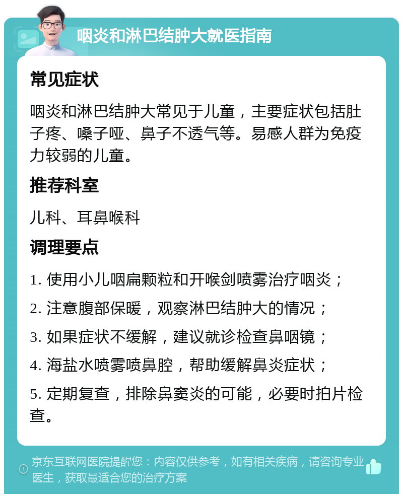 咽炎和淋巴结肿大就医指南 常见症状 咽炎和淋巴结肿大常见于儿童，主要症状包括肚子疼、嗓子哑、鼻子不透气等。易感人群为免疫力较弱的儿童。 推荐科室 儿科、耳鼻喉科 调理要点 1. 使用小儿咽扁颗粒和开喉剑喷雾治疗咽炎； 2. 注意腹部保暖，观察淋巴结肿大的情况； 3. 如果症状不缓解，建议就诊检查鼻咽镜； 4. 海盐水喷雾喷鼻腔，帮助缓解鼻炎症状； 5. 定期复查，排除鼻窦炎的可能，必要时拍片检查。