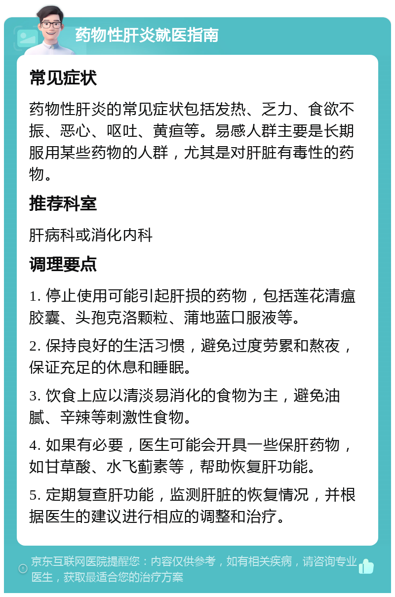 药物性肝炎就医指南 常见症状 药物性肝炎的常见症状包括发热、乏力、食欲不振、恶心、呕吐、黄疸等。易感人群主要是长期服用某些药物的人群，尤其是对肝脏有毒性的药物。 推荐科室 肝病科或消化内科 调理要点 1. 停止使用可能引起肝损的药物，包括莲花清瘟胶囊、头孢克洛颗粒、蒲地蓝口服液等。 2. 保持良好的生活习惯，避免过度劳累和熬夜，保证充足的休息和睡眠。 3. 饮食上应以清淡易消化的食物为主，避免油腻、辛辣等刺激性食物。 4. 如果有必要，医生可能会开具一些保肝药物，如甘草酸、水飞蓟素等，帮助恢复肝功能。 5. 定期复查肝功能，监测肝脏的恢复情况，并根据医生的建议进行相应的调整和治疗。