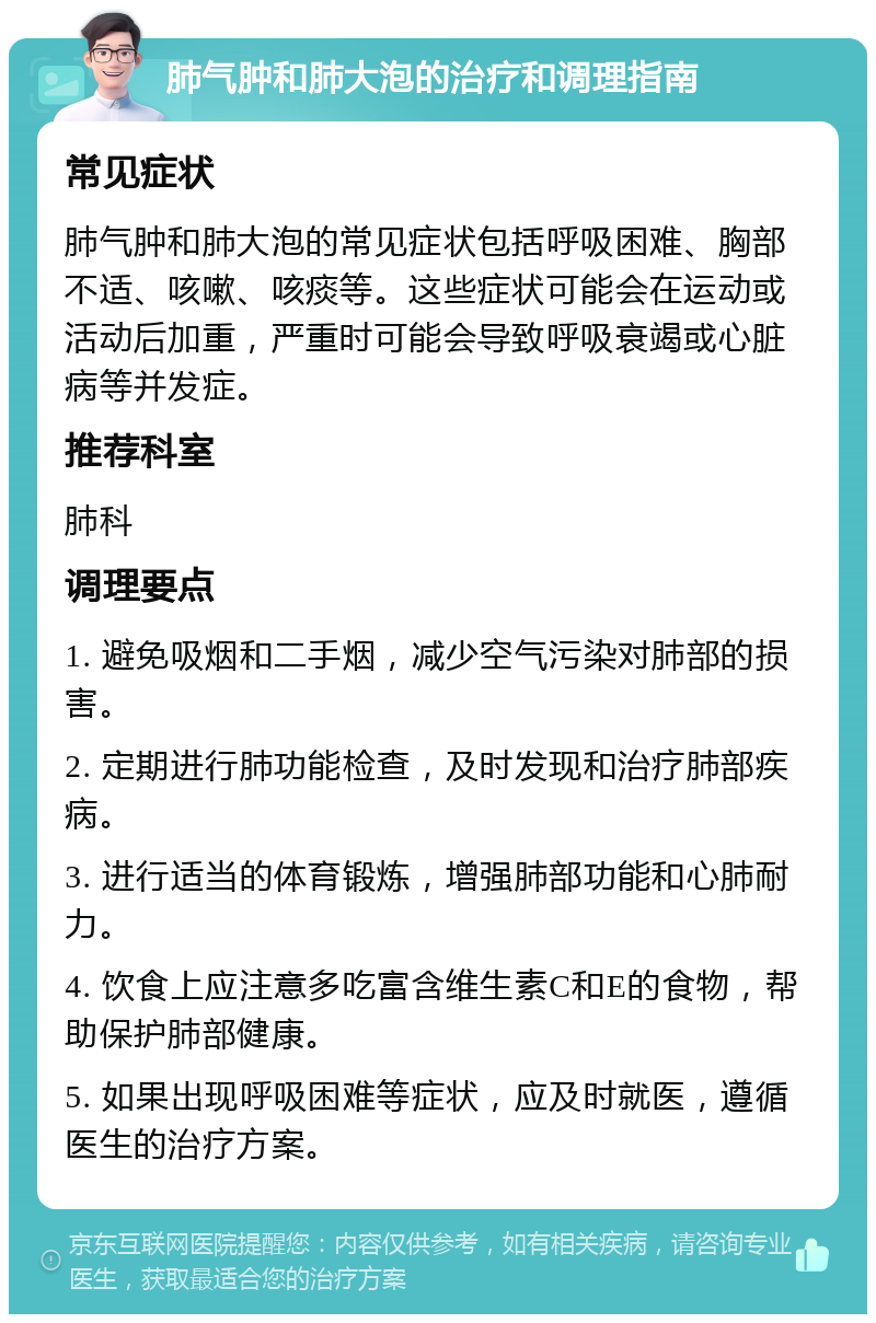 肺气肿和肺大泡的治疗和调理指南 常见症状 肺气肿和肺大泡的常见症状包括呼吸困难、胸部不适、咳嗽、咳痰等。这些症状可能会在运动或活动后加重，严重时可能会导致呼吸衰竭或心脏病等并发症。 推荐科室 肺科 调理要点 1. 避免吸烟和二手烟，减少空气污染对肺部的损害。 2. 定期进行肺功能检查，及时发现和治疗肺部疾病。 3. 进行适当的体育锻炼，增强肺部功能和心肺耐力。 4. 饮食上应注意多吃富含维生素C和E的食物，帮助保护肺部健康。 5. 如果出现呼吸困难等症状，应及时就医，遵循医生的治疗方案。