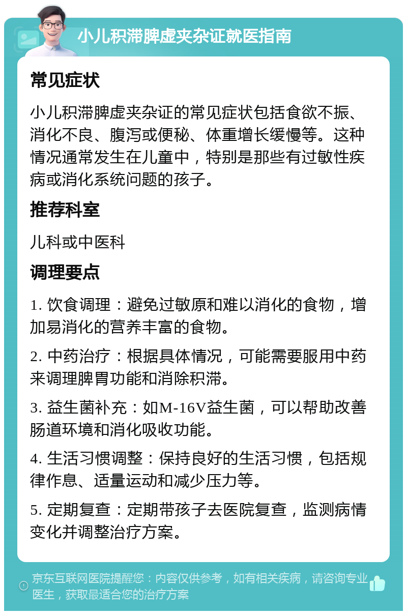 小儿积滞脾虚夹杂证就医指南 常见症状 小儿积滞脾虚夹杂证的常见症状包括食欲不振、消化不良、腹泻或便秘、体重增长缓慢等。这种情况通常发生在儿童中，特别是那些有过敏性疾病或消化系统问题的孩子。 推荐科室 儿科或中医科 调理要点 1. 饮食调理：避免过敏原和难以消化的食物，增加易消化的营养丰富的食物。 2. 中药治疗：根据具体情况，可能需要服用中药来调理脾胃功能和消除积滞。 3. 益生菌补充：如M-16V益生菌，可以帮助改善肠道环境和消化吸收功能。 4. 生活习惯调整：保持良好的生活习惯，包括规律作息、适量运动和减少压力等。 5. 定期复查：定期带孩子去医院复查，监测病情变化并调整治疗方案。