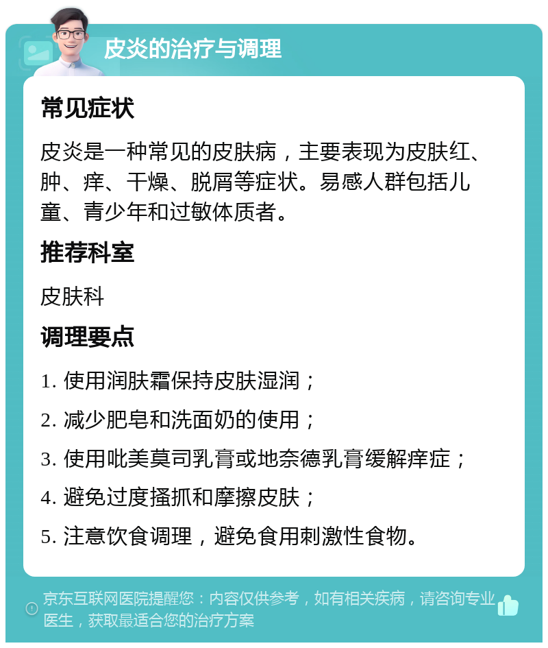 皮炎的治疗与调理 常见症状 皮炎是一种常见的皮肤病，主要表现为皮肤红、肿、痒、干燥、脱屑等症状。易感人群包括儿童、青少年和过敏体质者。 推荐科室 皮肤科 调理要点 1. 使用润肤霜保持皮肤湿润； 2. 减少肥皂和洗面奶的使用； 3. 使用吡美莫司乳膏或地奈德乳膏缓解痒症； 4. 避免过度搔抓和摩擦皮肤； 5. 注意饮食调理，避免食用刺激性食物。