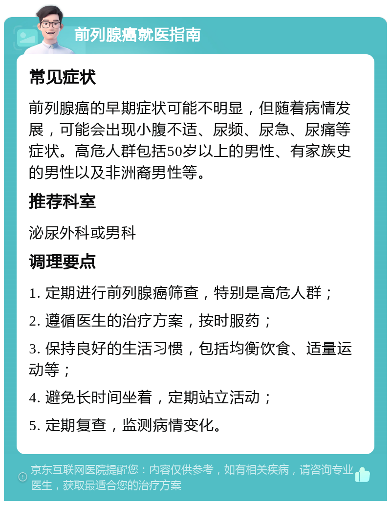 前列腺癌就医指南 常见症状 前列腺癌的早期症状可能不明显，但随着病情发展，可能会出现小腹不适、尿频、尿急、尿痛等症状。高危人群包括50岁以上的男性、有家族史的男性以及非洲裔男性等。 推荐科室 泌尿外科或男科 调理要点 1. 定期进行前列腺癌筛查，特别是高危人群； 2. 遵循医生的治疗方案，按时服药； 3. 保持良好的生活习惯，包括均衡饮食、适量运动等； 4. 避免长时间坐着，定期站立活动； 5. 定期复查，监测病情变化。