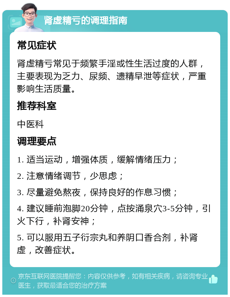 肾虚精亏的调理指南 常见症状 肾虚精亏常见于频繁手淫或性生活过度的人群，主要表现为乏力、尿频、遗精早泄等症状，严重影响生活质量。 推荐科室 中医科 调理要点 1. 适当运动，增强体质，缓解情绪压力； 2. 注意情绪调节，少思虑； 3. 尽量避免熬夜，保持良好的作息习惯； 4. 建议睡前泡脚20分钟，点按涌泉穴3-5分钟，引火下行，补肾安神； 5. 可以服用五子衍宗丸和养阴口香合剂，补肾虚，改善症状。