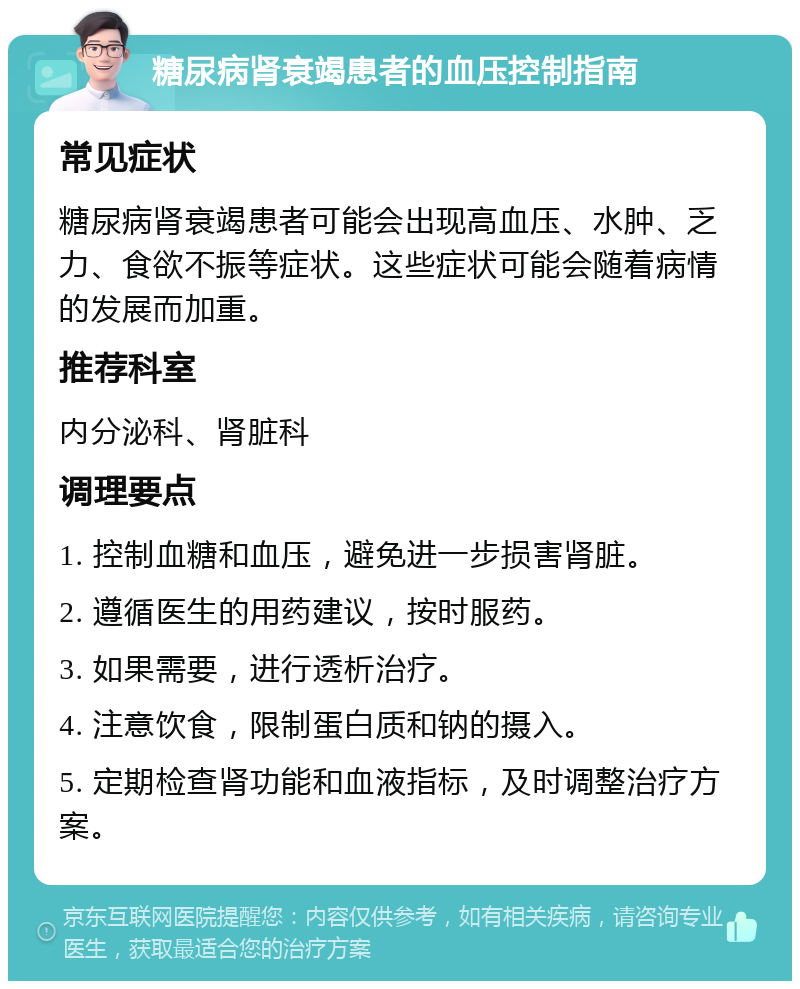 糖尿病肾衰竭患者的血压控制指南 常见症状 糖尿病肾衰竭患者可能会出现高血压、水肿、乏力、食欲不振等症状。这些症状可能会随着病情的发展而加重。 推荐科室 内分泌科、肾脏科 调理要点 1. 控制血糖和血压，避免进一步损害肾脏。 2. 遵循医生的用药建议，按时服药。 3. 如果需要，进行透析治疗。 4. 注意饮食，限制蛋白质和钠的摄入。 5. 定期检查肾功能和血液指标，及时调整治疗方案。