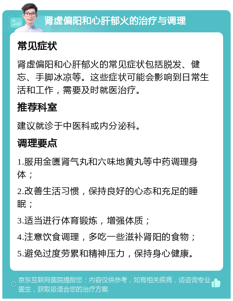 肾虚偏阳和心肝郁火的治疗与调理 常见症状 肾虚偏阳和心肝郁火的常见症状包括脱发、健忘、手脚冰凉等。这些症状可能会影响到日常生活和工作，需要及时就医治疗。 推荐科室 建议就诊于中医科或内分泌科。 调理要点 1.服用金匮肾气丸和六味地黄丸等中药调理身体； 2.改善生活习惯，保持良好的心态和充足的睡眠； 3.适当进行体育锻炼，增强体质； 4.注意饮食调理，多吃一些滋补肾阳的食物； 5.避免过度劳累和精神压力，保持身心健康。