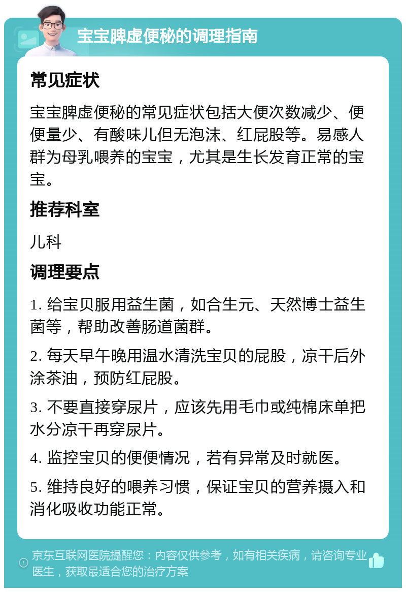 宝宝脾虚便秘的调理指南 常见症状 宝宝脾虚便秘的常见症状包括大便次数减少、便便量少、有酸味儿但无泡沫、红屁股等。易感人群为母乳喂养的宝宝，尤其是生长发育正常的宝宝。 推荐科室 儿科 调理要点 1. 给宝贝服用益生菌，如合生元、天然博士益生菌等，帮助改善肠道菌群。 2. 每天早午晚用温水清洗宝贝的屁股，凉干后外涂茶油，预防红屁股。 3. 不要直接穿尿片，应该先用毛巾或纯棉床单把水分凉干再穿尿片。 4. 监控宝贝的便便情况，若有异常及时就医。 5. 维持良好的喂养习惯，保证宝贝的营养摄入和消化吸收功能正常。