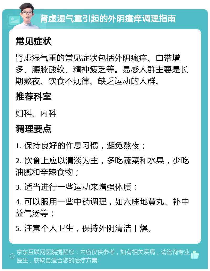 肾虚湿气重引起的外阴瘙痒调理指南 常见症状 肾虚湿气重的常见症状包括外阴瘙痒、白带增多、腰膝酸软、精神疲乏等。易感人群主要是长期熬夜、饮食不规律、缺乏运动的人群。 推荐科室 妇科、内科 调理要点 1. 保持良好的作息习惯，避免熬夜； 2. 饮食上应以清淡为主，多吃蔬菜和水果，少吃油腻和辛辣食物； 3. 适当进行一些运动来增强体质； 4. 可以服用一些中药调理，如六味地黄丸、补中益气汤等； 5. 注意个人卫生，保持外阴清洁干燥。