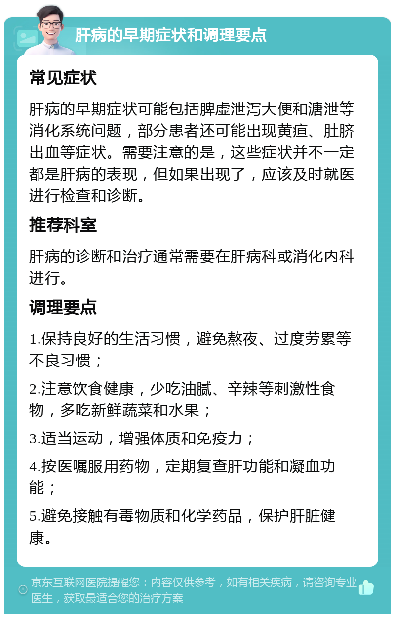 肝病的早期症状和调理要点 常见症状 肝病的早期症状可能包括脾虚泄泻大便和溏泄等消化系统问题，部分患者还可能出现黄疸、肚脐出血等症状。需要注意的是，这些症状并不一定都是肝病的表现，但如果出现了，应该及时就医进行检查和诊断。 推荐科室 肝病的诊断和治疗通常需要在肝病科或消化内科进行。 调理要点 1.保持良好的生活习惯，避免熬夜、过度劳累等不良习惯； 2.注意饮食健康，少吃油腻、辛辣等刺激性食物，多吃新鲜蔬菜和水果； 3.适当运动，增强体质和免疫力； 4.按医嘱服用药物，定期复查肝功能和凝血功能； 5.避免接触有毒物质和化学药品，保护肝脏健康。