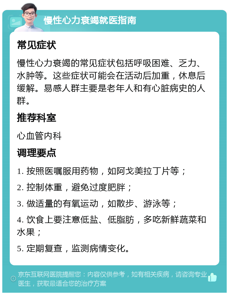 慢性心力衰竭就医指南 常见症状 慢性心力衰竭的常见症状包括呼吸困难、乏力、水肿等。这些症状可能会在活动后加重，休息后缓解。易感人群主要是老年人和有心脏病史的人群。 推荐科室 心血管内科 调理要点 1. 按照医嘱服用药物，如阿戈美拉丁片等； 2. 控制体重，避免过度肥胖； 3. 做适量的有氧运动，如散步、游泳等； 4. 饮食上要注意低盐、低脂肪，多吃新鲜蔬菜和水果； 5. 定期复查，监测病情变化。