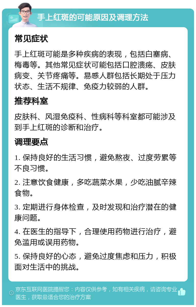 手上红斑的可能原因及调理方法 常见症状 手上红斑可能是多种疾病的表现，包括白塞病、梅毒等。其他常见症状可能包括口腔溃疡、皮肤病变、关节疼痛等。易感人群包括长期处于压力状态、生活不规律、免疫力较弱的人群。 推荐科室 皮肤科、风湿免疫科、性病科等科室都可能涉及到手上红斑的诊断和治疗。 调理要点 1. 保持良好的生活习惯，避免熬夜、过度劳累等不良习惯。 2. 注意饮食健康，多吃蔬菜水果，少吃油腻辛辣食物。 3. 定期进行身体检查，及时发现和治疗潜在的健康问题。 4. 在医生的指导下，合理使用药物进行治疗，避免滥用或误用药物。 5. 保持良好的心态，避免过度焦虑和压力，积极面对生活中的挑战。