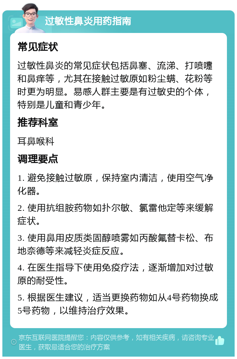 过敏性鼻炎用药指南 常见症状 过敏性鼻炎的常见症状包括鼻塞、流涕、打喷嚏和鼻痒等，尤其在接触过敏原如粉尘螨、花粉等时更为明显。易感人群主要是有过敏史的个体，特别是儿童和青少年。 推荐科室 耳鼻喉科 调理要点 1. 避免接触过敏原，保持室内清洁，使用空气净化器。 2. 使用抗组胺药物如扑尔敏、氯雷他定等来缓解症状。 3. 使用鼻用皮质类固醇喷雾如丙酸氟替卡松、布地奈德等来减轻炎症反应。 4. 在医生指导下使用免疫疗法，逐渐增加对过敏原的耐受性。 5. 根据医生建议，适当更换药物如从4号药物换成5号药物，以维持治疗效果。