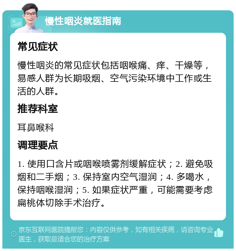 慢性咽炎就医指南 常见症状 慢性咽炎的常见症状包括咽喉痛、痒、干燥等，易感人群为长期吸烟、空气污染环境中工作或生活的人群。 推荐科室 耳鼻喉科 调理要点 1. 使用口含片或咽喉喷雾剂缓解症状；2. 避免吸烟和二手烟；3. 保持室内空气湿润；4. 多喝水，保持咽喉湿润；5. 如果症状严重，可能需要考虑扁桃体切除手术治疗。