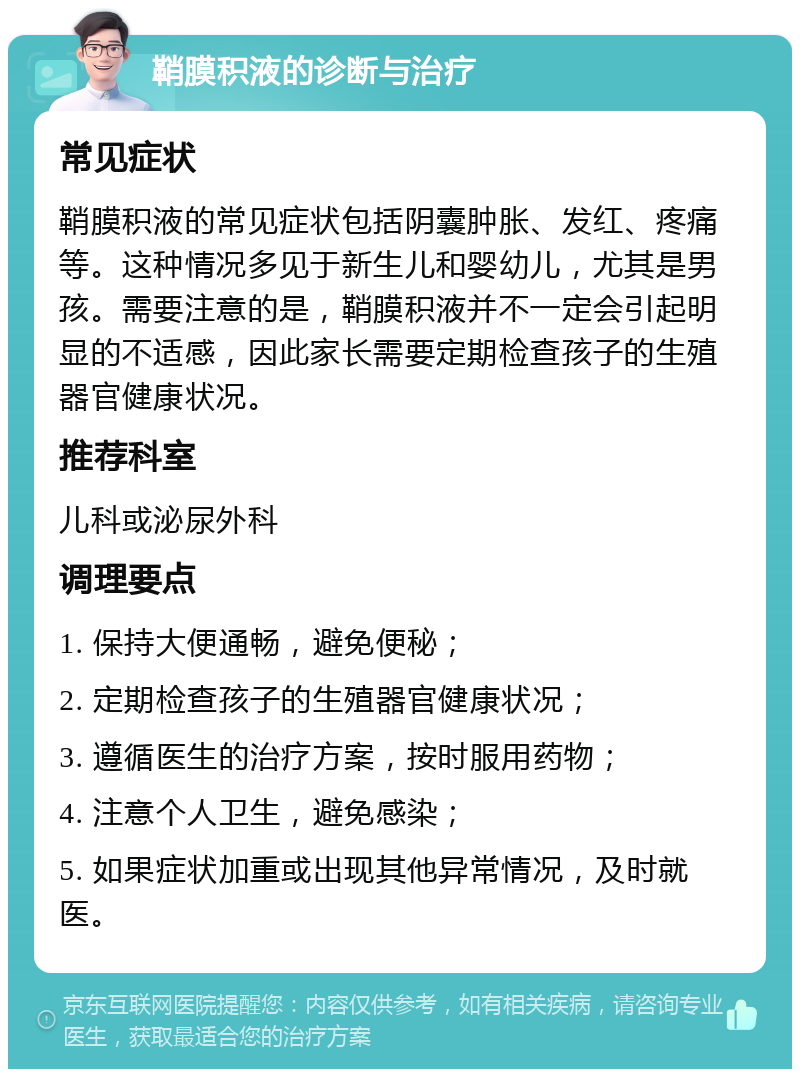 鞘膜积液的诊断与治疗 常见症状 鞘膜积液的常见症状包括阴囊肿胀、发红、疼痛等。这种情况多见于新生儿和婴幼儿，尤其是男孩。需要注意的是，鞘膜积液并不一定会引起明显的不适感，因此家长需要定期检查孩子的生殖器官健康状况。 推荐科室 儿科或泌尿外科 调理要点 1. 保持大便通畅，避免便秘； 2. 定期检查孩子的生殖器官健康状况； 3. 遵循医生的治疗方案，按时服用药物； 4. 注意个人卫生，避免感染； 5. 如果症状加重或出现其他异常情况，及时就医。