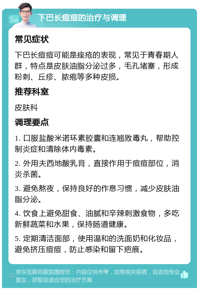 下巴长痘痘的治疗与调理 常见症状 下巴长痘痘可能是痤疮的表现，常见于青春期人群，特点是皮肤油脂分泌过多，毛孔堵塞，形成粉刺、丘疹、脓疱等多种皮损。 推荐科室 皮肤科 调理要点 1. 口服盐酸米诺环素胶囊和连翘败毒丸，帮助控制炎症和清除体内毒素。 2. 外用夫西地酸乳膏，直接作用于痘痘部位，消炎杀菌。 3. 避免熬夜，保持良好的作息习惯，减少皮肤油脂分泌。 4. 饮食上避免甜食、油腻和辛辣刺激食物，多吃新鲜蔬菜和水果，保持肠道健康。 5. 定期清洁面部，使用温和的洗面奶和化妆品，避免挤压痘痘，防止感染和留下疤痕。