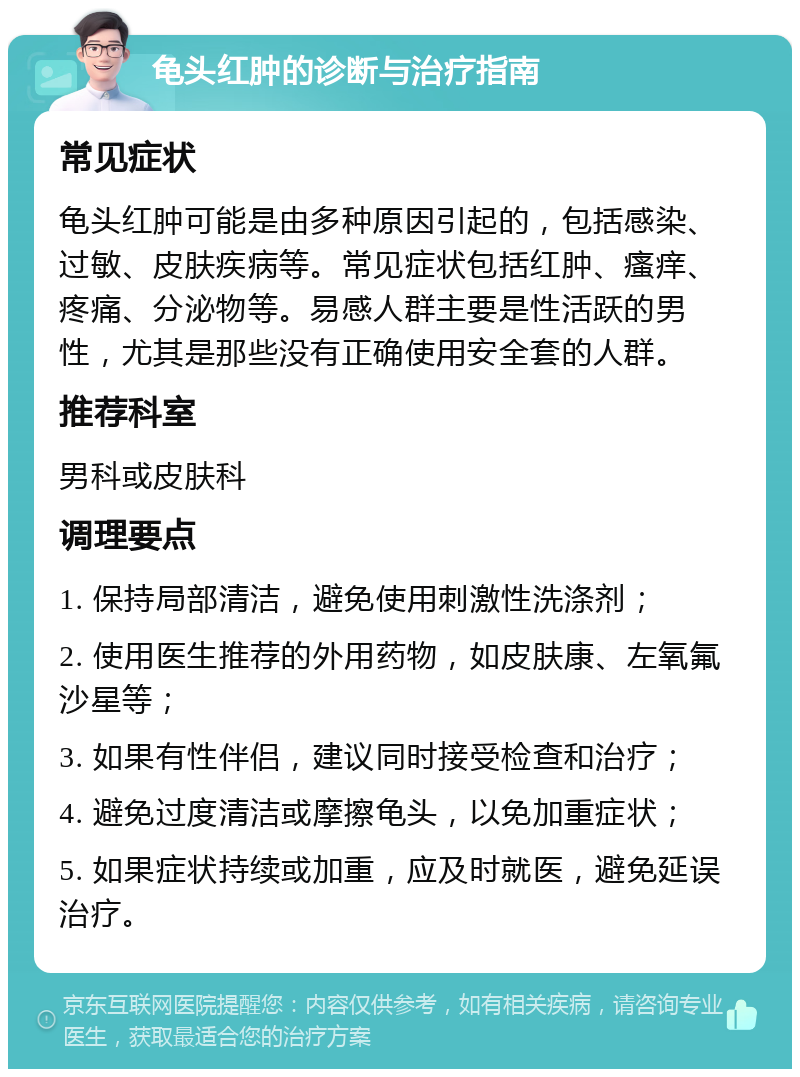 龟头红肿的诊断与治疗指南 常见症状 龟头红肿可能是由多种原因引起的，包括感染、过敏、皮肤疾病等。常见症状包括红肿、瘙痒、疼痛、分泌物等。易感人群主要是性活跃的男性，尤其是那些没有正确使用安全套的人群。 推荐科室 男科或皮肤科 调理要点 1. 保持局部清洁，避免使用刺激性洗涤剂； 2. 使用医生推荐的外用药物，如皮肤康、左氧氟沙星等； 3. 如果有性伴侣，建议同时接受检查和治疗； 4. 避免过度清洁或摩擦龟头，以免加重症状； 5. 如果症状持续或加重，应及时就医，避免延误治疗。