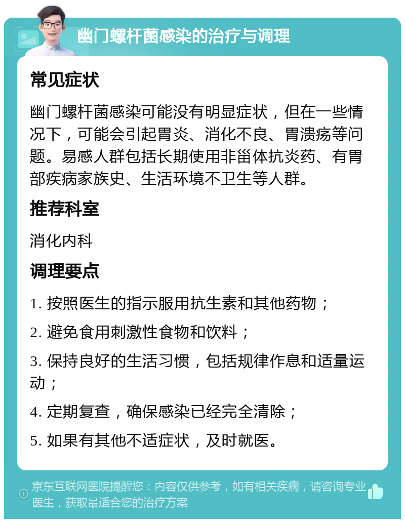 幽门螺杆菌感染的治疗与调理 常见症状 幽门螺杆菌感染可能没有明显症状，但在一些情况下，可能会引起胃炎、消化不良、胃溃疡等问题。易感人群包括长期使用非甾体抗炎药、有胃部疾病家族史、生活环境不卫生等人群。 推荐科室 消化内科 调理要点 1. 按照医生的指示服用抗生素和其他药物； 2. 避免食用刺激性食物和饮料； 3. 保持良好的生活习惯，包括规律作息和适量运动； 4. 定期复查，确保感染已经完全清除； 5. 如果有其他不适症状，及时就医。