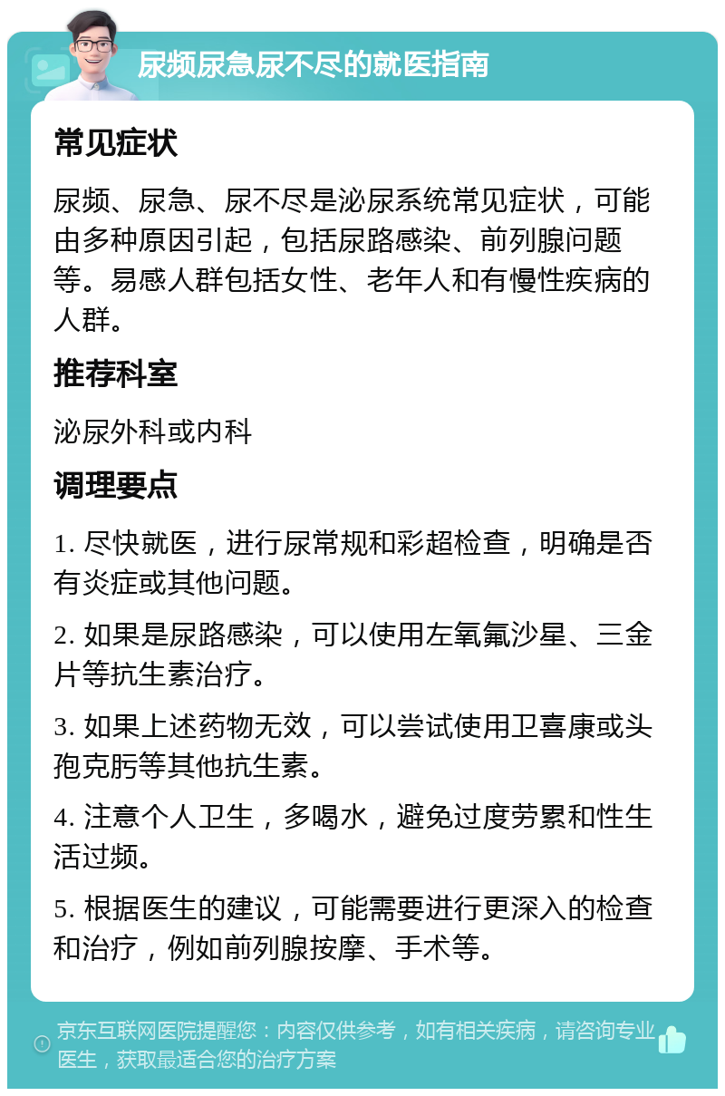 尿频尿急尿不尽的就医指南 常见症状 尿频、尿急、尿不尽是泌尿系统常见症状，可能由多种原因引起，包括尿路感染、前列腺问题等。易感人群包括女性、老年人和有慢性疾病的人群。 推荐科室 泌尿外科或内科 调理要点 1. 尽快就医，进行尿常规和彩超检查，明确是否有炎症或其他问题。 2. 如果是尿路感染，可以使用左氧氟沙星、三金片等抗生素治疗。 3. 如果上述药物无效，可以尝试使用卫喜康或头孢克肟等其他抗生素。 4. 注意个人卫生，多喝水，避免过度劳累和性生活过频。 5. 根据医生的建议，可能需要进行更深入的检查和治疗，例如前列腺按摩、手术等。