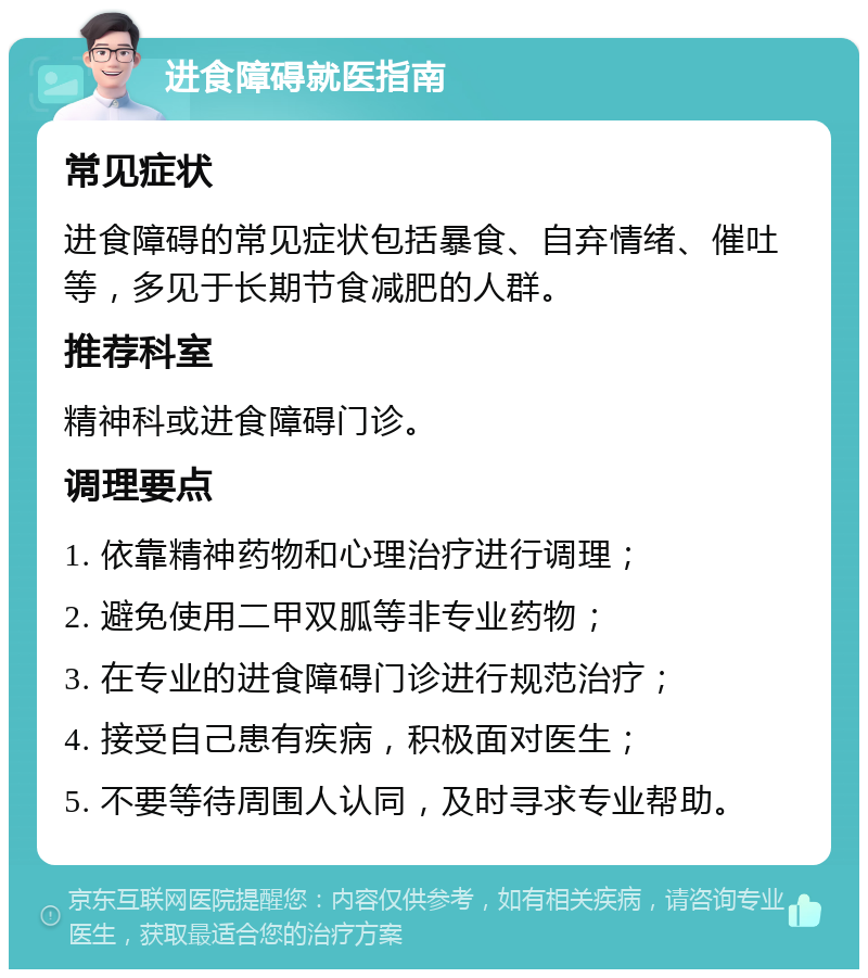 进食障碍就医指南 常见症状 进食障碍的常见症状包括暴食、自弃情绪、催吐等，多见于长期节食减肥的人群。 推荐科室 精神科或进食障碍门诊。 调理要点 1. 依靠精神药物和心理治疗进行调理； 2. 避免使用二甲双胍等非专业药物； 3. 在专业的进食障碍门诊进行规范治疗； 4. 接受自己患有疾病，积极面对医生； 5. 不要等待周围人认同，及时寻求专业帮助。