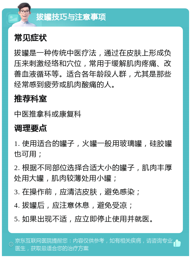 拔罐技巧与注意事项 常见症状 拔罐是一种传统中医疗法，通过在皮肤上形成负压来刺激经络和穴位，常用于缓解肌肉疼痛、改善血液循环等。适合各年龄段人群，尤其是那些经常感到疲劳或肌肉酸痛的人。 推荐科室 中医推拿科或康复科 调理要点 1. 使用适合的罐子，火罐一般用玻璃罐，硅胶罐也可用； 2. 根据不同部位选择合适大小的罐子，肌肉丰厚处用大罐，肌肉较薄处用小罐； 3. 在操作前，应清洁皮肤，避免感染； 4. 拔罐后，应注意休息，避免受凉； 5. 如果出现不适，应立即停止使用并就医。