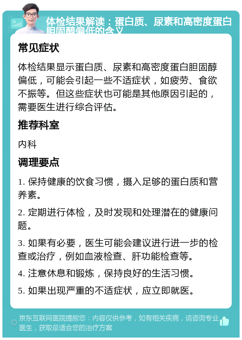 体检结果解读：蛋白质、尿素和高密度蛋白胆固醇偏低的含义 常见症状 体检结果显示蛋白质、尿素和高密度蛋白胆固醇偏低，可能会引起一些不适症状，如疲劳、食欲不振等。但这些症状也可能是其他原因引起的，需要医生进行综合评估。 推荐科室 内科 调理要点 1. 保持健康的饮食习惯，摄入足够的蛋白质和营养素。 2. 定期进行体检，及时发现和处理潜在的健康问题。 3. 如果有必要，医生可能会建议进行进一步的检查或治疗，例如血液检查、肝功能检查等。 4. 注意休息和锻炼，保持良好的生活习惯。 5. 如果出现严重的不适症状，应立即就医。