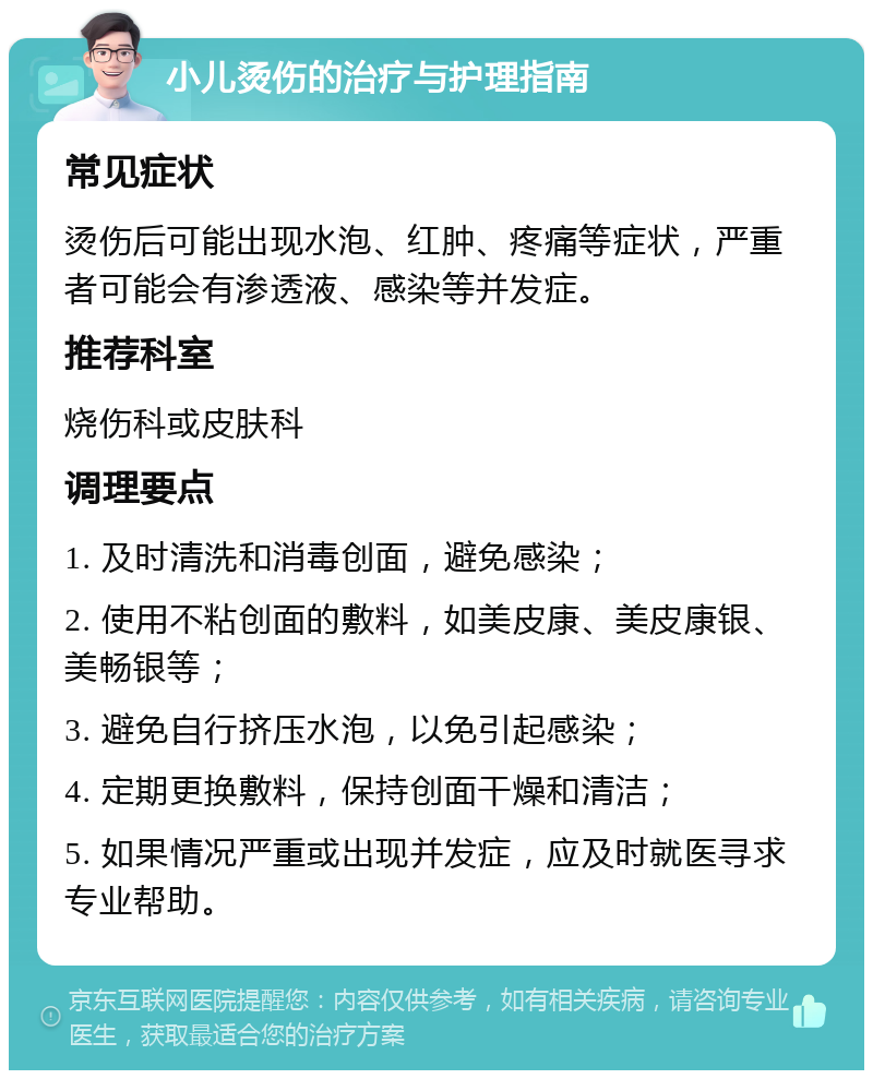 小儿烫伤的治疗与护理指南 常见症状 烫伤后可能出现水泡、红肿、疼痛等症状，严重者可能会有渗透液、感染等并发症。 推荐科室 烧伤科或皮肤科 调理要点 1. 及时清洗和消毒创面，避免感染； 2. 使用不粘创面的敷料，如美皮康、美皮康银、美畅银等； 3. 避免自行挤压水泡，以免引起感染； 4. 定期更换敷料，保持创面干燥和清洁； 5. 如果情况严重或出现并发症，应及时就医寻求专业帮助。