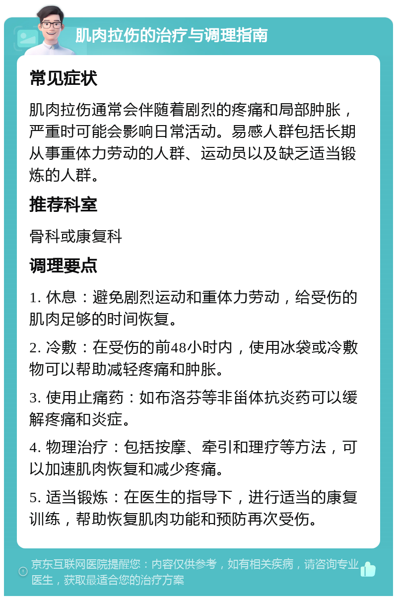 肌肉拉伤的治疗与调理指南 常见症状 肌肉拉伤通常会伴随着剧烈的疼痛和局部肿胀，严重时可能会影响日常活动。易感人群包括长期从事重体力劳动的人群、运动员以及缺乏适当锻炼的人群。 推荐科室 骨科或康复科 调理要点 1. 休息：避免剧烈运动和重体力劳动，给受伤的肌肉足够的时间恢复。 2. 冷敷：在受伤的前48小时内，使用冰袋或冷敷物可以帮助减轻疼痛和肿胀。 3. 使用止痛药：如布洛芬等非甾体抗炎药可以缓解疼痛和炎症。 4. 物理治疗：包括按摩、牵引和理疗等方法，可以加速肌肉恢复和减少疼痛。 5. 适当锻炼：在医生的指导下，进行适当的康复训练，帮助恢复肌肉功能和预防再次受伤。