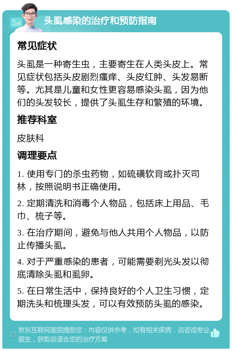 头虱感染的治疗和预防指南 常见症状 头虱是一种寄生虫，主要寄生在人类头皮上。常见症状包括头皮剧烈瘙痒、头皮红肿、头发易断等。尤其是儿童和女性更容易感染头虱，因为他们的头发较长，提供了头虱生存和繁殖的环境。 推荐科室 皮肤科 调理要点 1. 使用专门的杀虫药物，如硫磺软膏或扑灭司林，按照说明书正确使用。 2. 定期清洗和消毒个人物品，包括床上用品、毛巾、梳子等。 3. 在治疗期间，避免与他人共用个人物品，以防止传播头虱。 4. 对于严重感染的患者，可能需要剃光头发以彻底清除头虱和虱卵。 5. 在日常生活中，保持良好的个人卫生习惯，定期洗头和梳理头发，可以有效预防头虱的感染。