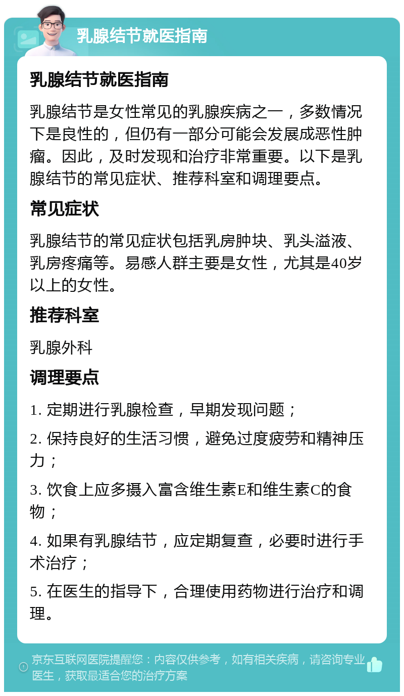 乳腺结节就医指南 乳腺结节就医指南 乳腺结节是女性常见的乳腺疾病之一，多数情况下是良性的，但仍有一部分可能会发展成恶性肿瘤。因此，及时发现和治疗非常重要。以下是乳腺结节的常见症状、推荐科室和调理要点。 常见症状 乳腺结节的常见症状包括乳房肿块、乳头溢液、乳房疼痛等。易感人群主要是女性，尤其是40岁以上的女性。 推荐科室 乳腺外科 调理要点 1. 定期进行乳腺检查，早期发现问题； 2. 保持良好的生活习惯，避免过度疲劳和精神压力； 3. 饮食上应多摄入富含维生素E和维生素C的食物； 4. 如果有乳腺结节，应定期复查，必要时进行手术治疗； 5. 在医生的指导下，合理使用药物进行治疗和调理。