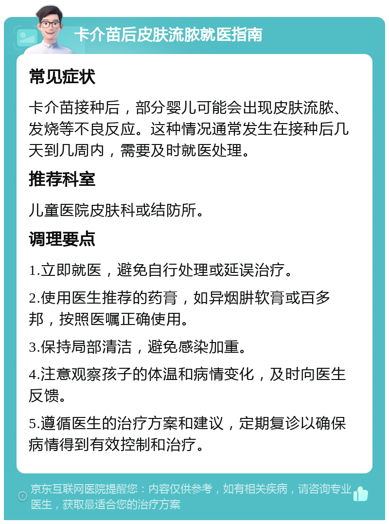 卡介苗后皮肤流脓就医指南 常见症状 卡介苗接种后，部分婴儿可能会出现皮肤流脓、发烧等不良反应。这种情况通常发生在接种后几天到几周内，需要及时就医处理。 推荐科室 儿童医院皮肤科或结防所。 调理要点 1.立即就医，避免自行处理或延误治疗。 2.使用医生推荐的药膏，如异烟肼软膏或百多邦，按照医嘱正确使用。 3.保持局部清洁，避免感染加重。 4.注意观察孩子的体温和病情变化，及时向医生反馈。 5.遵循医生的治疗方案和建议，定期复诊以确保病情得到有效控制和治疗。