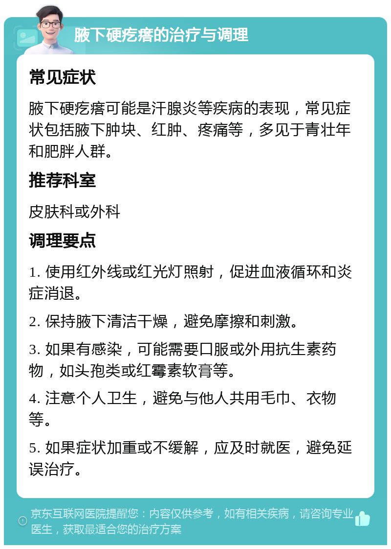 腋下硬疙瘩的治疗与调理 常见症状 腋下硬疙瘩可能是汗腺炎等疾病的表现，常见症状包括腋下肿块、红肿、疼痛等，多见于青壮年和肥胖人群。 推荐科室 皮肤科或外科 调理要点 1. 使用红外线或红光灯照射，促进血液循环和炎症消退。 2. 保持腋下清洁干燥，避免摩擦和刺激。 3. 如果有感染，可能需要口服或外用抗生素药物，如头孢类或红霉素软膏等。 4. 注意个人卫生，避免与他人共用毛巾、衣物等。 5. 如果症状加重或不缓解，应及时就医，避免延误治疗。