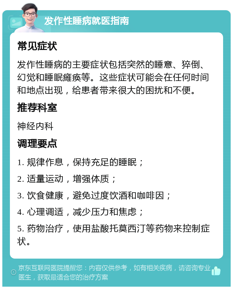 发作性睡病就医指南 常见症状 发作性睡病的主要症状包括突然的睡意、猝倒、幻觉和睡眠瘫痪等。这些症状可能会在任何时间和地点出现，给患者带来很大的困扰和不便。 推荐科室 神经内科 调理要点 1. 规律作息，保持充足的睡眠； 2. 适量运动，增强体质； 3. 饮食健康，避免过度饮酒和咖啡因； 4. 心理调适，减少压力和焦虑； 5. 药物治疗，使用盐酸托莫西汀等药物来控制症状。