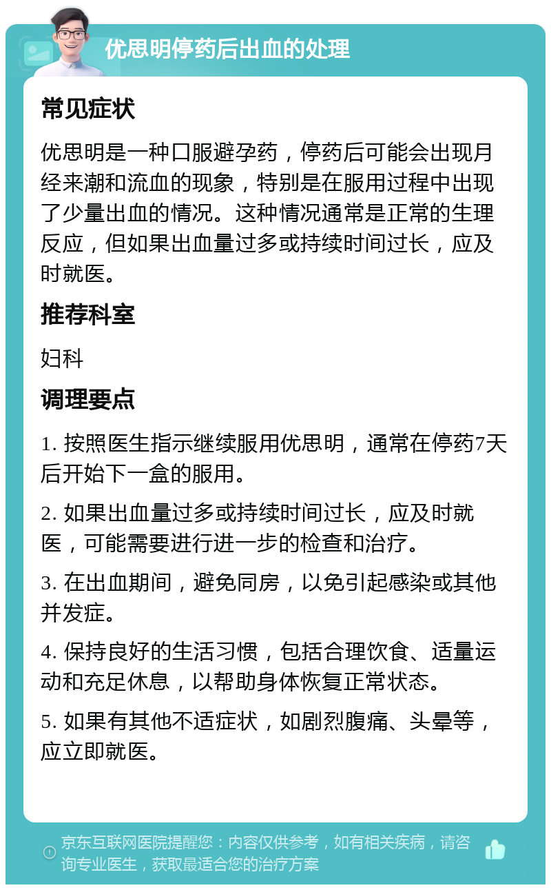 优思明停药后出血的处理 常见症状 优思明是一种口服避孕药，停药后可能会出现月经来潮和流血的现象，特别是在服用过程中出现了少量出血的情况。这种情况通常是正常的生理反应，但如果出血量过多或持续时间过长，应及时就医。 推荐科室 妇科 调理要点 1. 按照医生指示继续服用优思明，通常在停药7天后开始下一盒的服用。 2. 如果出血量过多或持续时间过长，应及时就医，可能需要进行进一步的检查和治疗。 3. 在出血期间，避免同房，以免引起感染或其他并发症。 4. 保持良好的生活习惯，包括合理饮食、适量运动和充足休息，以帮助身体恢复正常状态。 5. 如果有其他不适症状，如剧烈腹痛、头晕等，应立即就医。