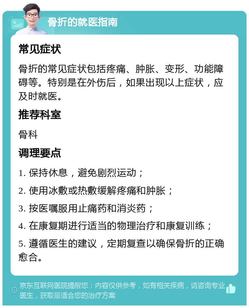 骨折的就医指南 常见症状 骨折的常见症状包括疼痛、肿胀、变形、功能障碍等。特别是在外伤后，如果出现以上症状，应及时就医。 推荐科室 骨科 调理要点 1. 保持休息，避免剧烈运动； 2. 使用冰敷或热敷缓解疼痛和肿胀； 3. 按医嘱服用止痛药和消炎药； 4. 在康复期进行适当的物理治疗和康复训练； 5. 遵循医生的建议，定期复查以确保骨折的正确愈合。