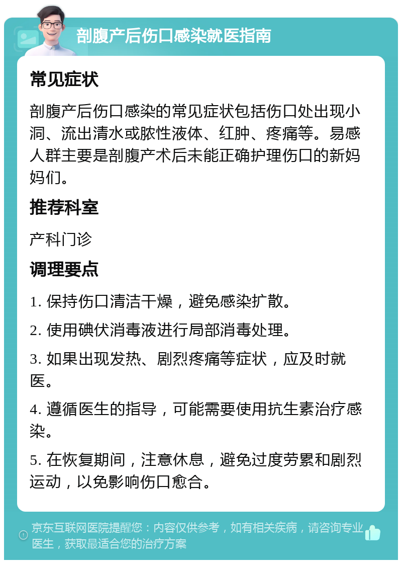 剖腹产后伤口感染就医指南 常见症状 剖腹产后伤口感染的常见症状包括伤口处出现小洞、流出清水或脓性液体、红肿、疼痛等。易感人群主要是剖腹产术后未能正确护理伤口的新妈妈们。 推荐科室 产科门诊 调理要点 1. 保持伤口清洁干燥，避免感染扩散。 2. 使用碘伏消毒液进行局部消毒处理。 3. 如果出现发热、剧烈疼痛等症状，应及时就医。 4. 遵循医生的指导，可能需要使用抗生素治疗感染。 5. 在恢复期间，注意休息，避免过度劳累和剧烈运动，以免影响伤口愈合。