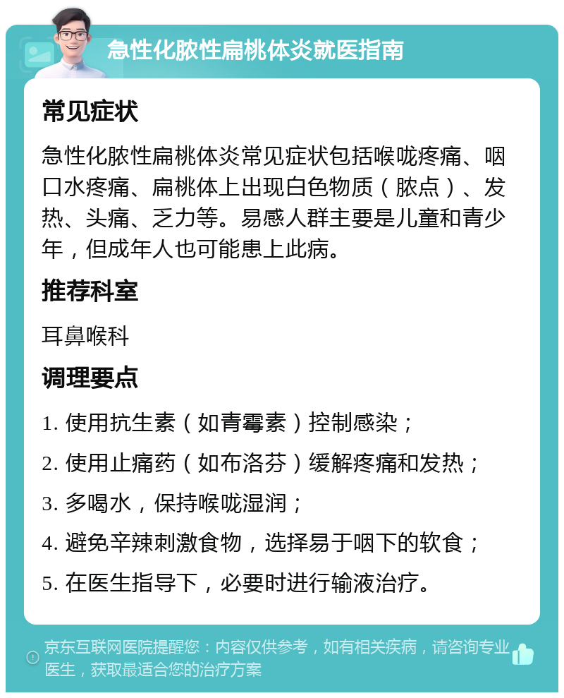 急性化脓性扁桃体炎就医指南 常见症状 急性化脓性扁桃体炎常见症状包括喉咙疼痛、咽口水疼痛、扁桃体上出现白色物质（脓点）、发热、头痛、乏力等。易感人群主要是儿童和青少年，但成年人也可能患上此病。 推荐科室 耳鼻喉科 调理要点 1. 使用抗生素（如青霉素）控制感染； 2. 使用止痛药（如布洛芬）缓解疼痛和发热； 3. 多喝水，保持喉咙湿润； 4. 避免辛辣刺激食物，选择易于咽下的软食； 5. 在医生指导下，必要时进行输液治疗。