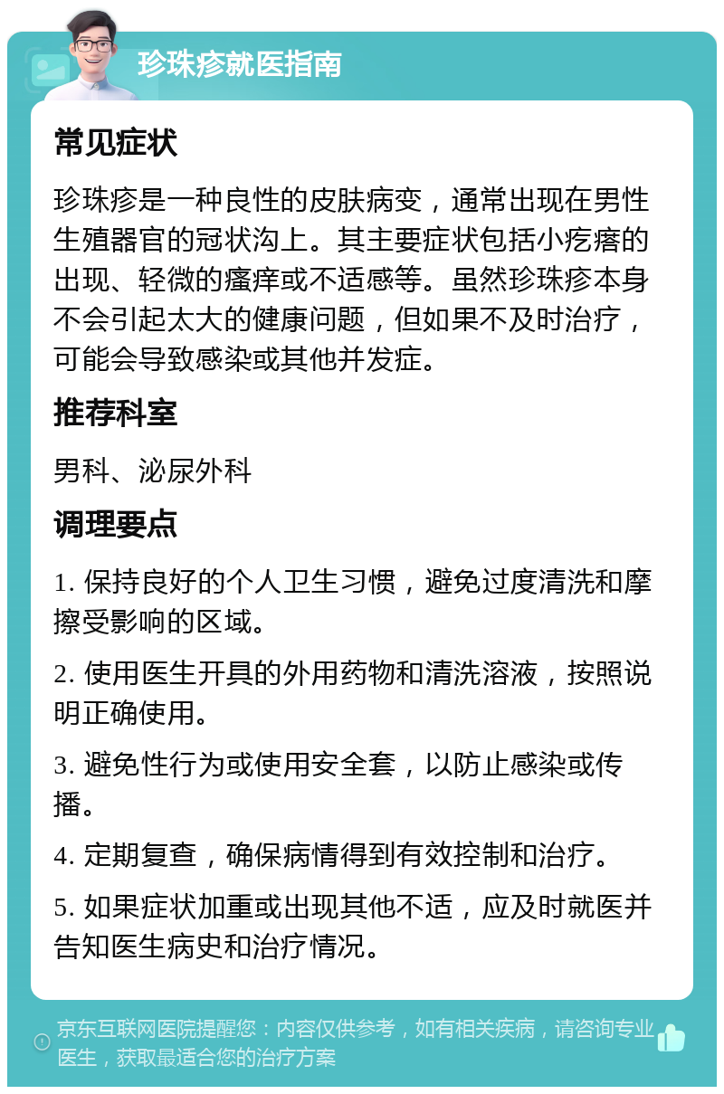 珍珠疹就医指南 常见症状 珍珠疹是一种良性的皮肤病变，通常出现在男性生殖器官的冠状沟上。其主要症状包括小疙瘩的出现、轻微的瘙痒或不适感等。虽然珍珠疹本身不会引起太大的健康问题，但如果不及时治疗，可能会导致感染或其他并发症。 推荐科室 男科、泌尿外科 调理要点 1. 保持良好的个人卫生习惯，避免过度清洗和摩擦受影响的区域。 2. 使用医生开具的外用药物和清洗溶液，按照说明正确使用。 3. 避免性行为或使用安全套，以防止感染或传播。 4. 定期复查，确保病情得到有效控制和治疗。 5. 如果症状加重或出现其他不适，应及时就医并告知医生病史和治疗情况。