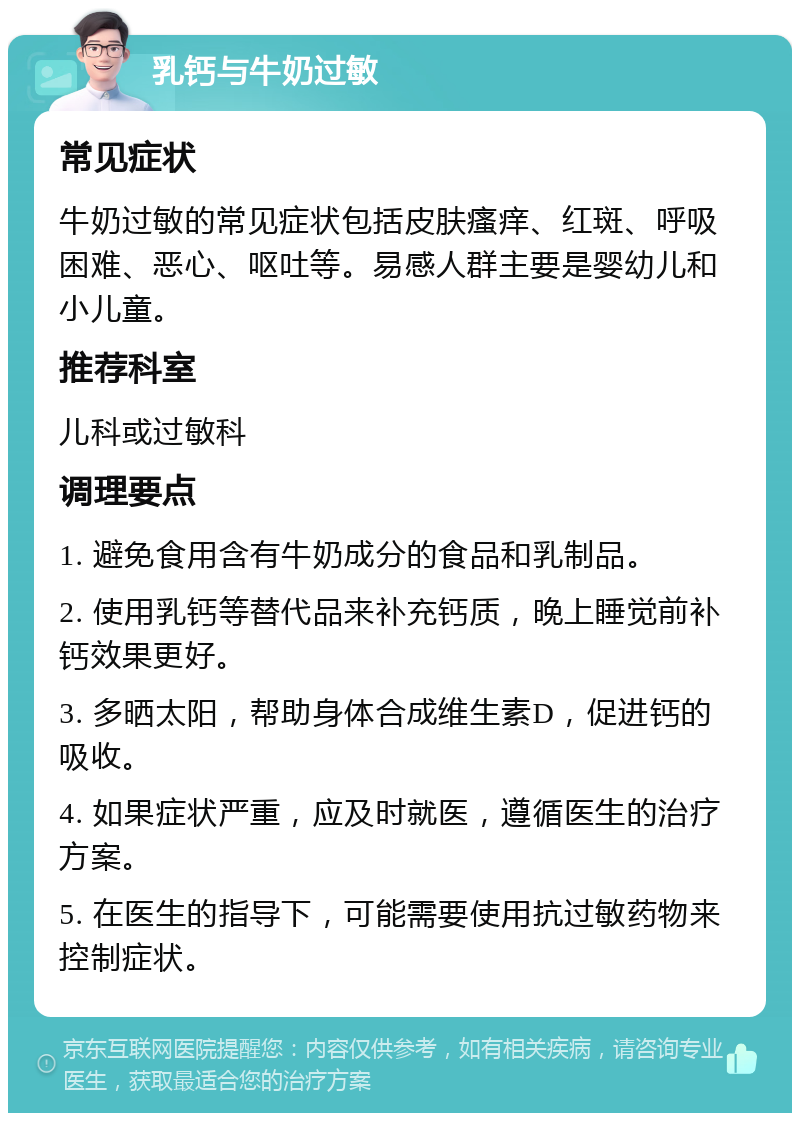 乳钙与牛奶过敏 常见症状 牛奶过敏的常见症状包括皮肤瘙痒、红斑、呼吸困难、恶心、呕吐等。易感人群主要是婴幼儿和小儿童。 推荐科室 儿科或过敏科 调理要点 1. 避免食用含有牛奶成分的食品和乳制品。 2. 使用乳钙等替代品来补充钙质，晚上睡觉前补钙效果更好。 3. 多晒太阳，帮助身体合成维生素D，促进钙的吸收。 4. 如果症状严重，应及时就医，遵循医生的治疗方案。 5. 在医生的指导下，可能需要使用抗过敏药物来控制症状。