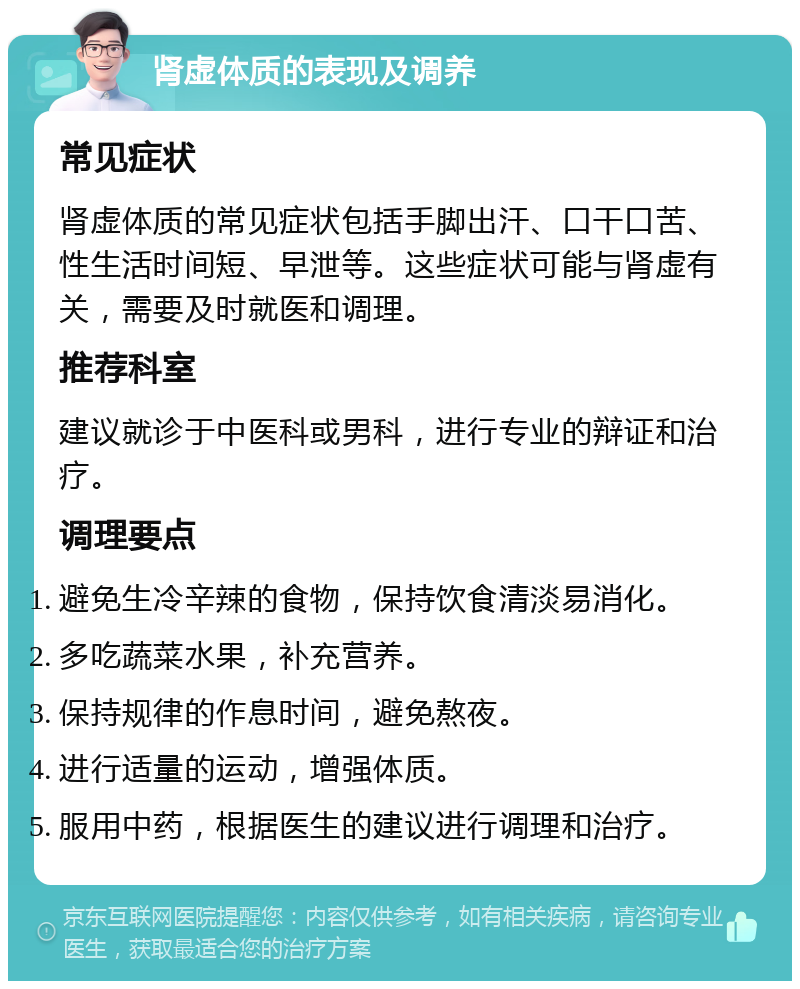 肾虚体质的表现及调养 常见症状 肾虚体质的常见症状包括手脚出汗、口干口苦、性生活时间短、早泄等。这些症状可能与肾虚有关，需要及时就医和调理。 推荐科室 建议就诊于中医科或男科，进行专业的辩证和治疗。 调理要点 避免生冷辛辣的食物，保持饮食清淡易消化。 多吃蔬菜水果，补充营养。 保持规律的作息时间，避免熬夜。 进行适量的运动，增强体质。 服用中药，根据医生的建议进行调理和治疗。