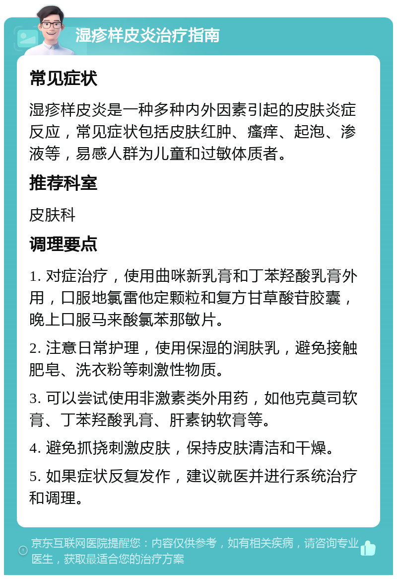 湿疹样皮炎治疗指南 常见症状 湿疹样皮炎是一种多种内外因素引起的皮肤炎症反应，常见症状包括皮肤红肿、瘙痒、起泡、渗液等，易感人群为儿童和过敏体质者。 推荐科室 皮肤科 调理要点 1. 对症治疗，使用曲咪新乳膏和丁苯羟酸乳膏外用，口服地氯雷他定颗粒和复方甘草酸苷胶囊，晚上口服马来酸氯苯那敏片。 2. 注意日常护理，使用保湿的润肤乳，避免接触肥皂、洗衣粉等刺激性物质。 3. 可以尝试使用非激素类外用药，如他克莫司软膏、丁苯羟酸乳膏、肝素钠软膏等。 4. 避免抓挠刺激皮肤，保持皮肤清洁和干燥。 5. 如果症状反复发作，建议就医并进行系统治疗和调理。