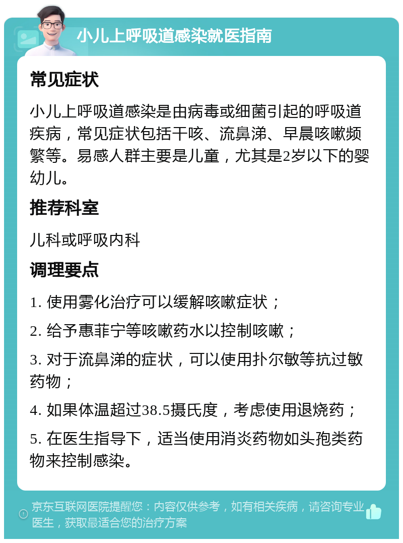 小儿上呼吸道感染就医指南 常见症状 小儿上呼吸道感染是由病毒或细菌引起的呼吸道疾病，常见症状包括干咳、流鼻涕、早晨咳嗽频繁等。易感人群主要是儿童，尤其是2岁以下的婴幼儿。 推荐科室 儿科或呼吸内科 调理要点 1. 使用雾化治疗可以缓解咳嗽症状； 2. 给予惠菲宁等咳嗽药水以控制咳嗽； 3. 对于流鼻涕的症状，可以使用扑尔敏等抗过敏药物； 4. 如果体温超过38.5摄氏度，考虑使用退烧药； 5. 在医生指导下，适当使用消炎药物如头孢类药物来控制感染。