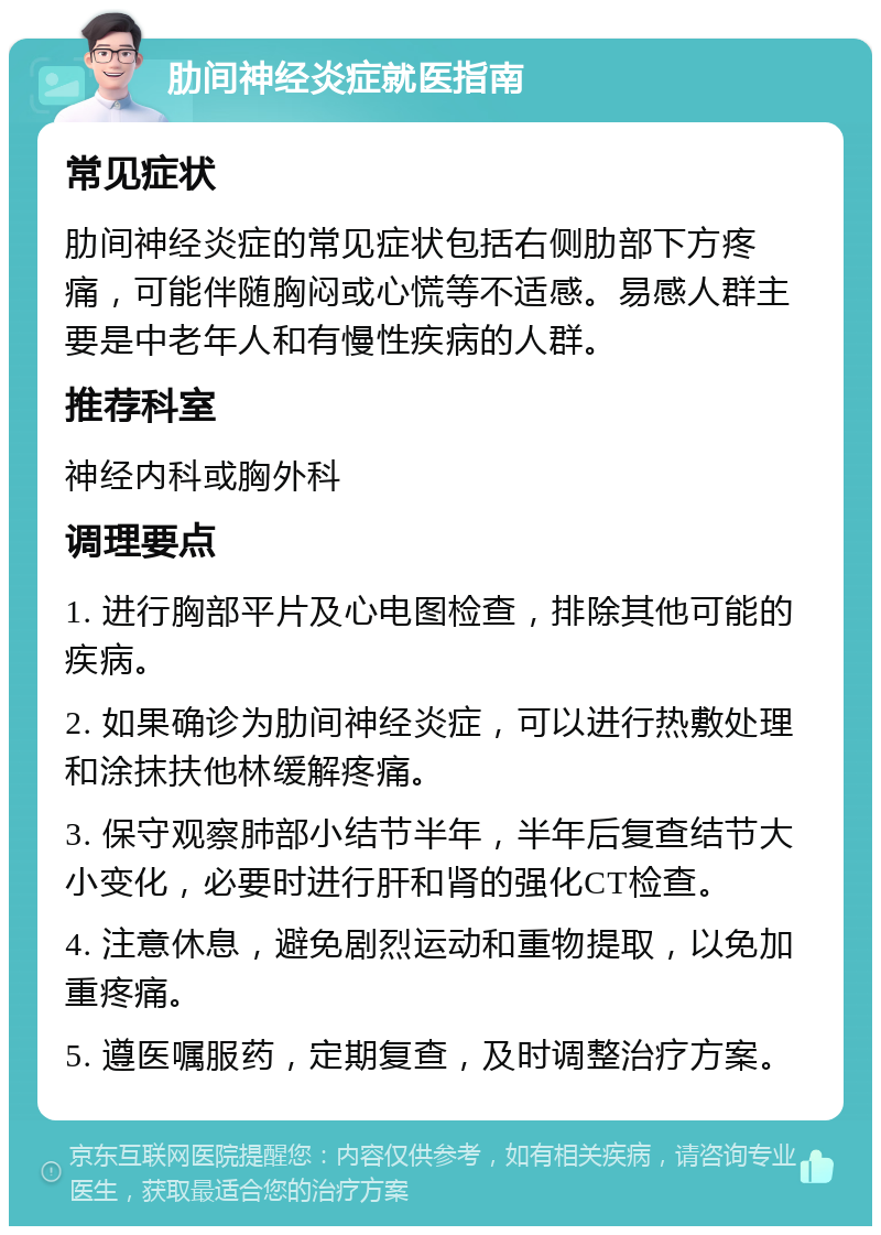 肋间神经炎症就医指南 常见症状 肋间神经炎症的常见症状包括右侧肋部下方疼痛，可能伴随胸闷或心慌等不适感。易感人群主要是中老年人和有慢性疾病的人群。 推荐科室 神经内科或胸外科 调理要点 1. 进行胸部平片及心电图检查，排除其他可能的疾病。 2. 如果确诊为肋间神经炎症，可以进行热敷处理和涂抹扶他林缓解疼痛。 3. 保守观察肺部小结节半年，半年后复查结节大小变化，必要时进行肝和肾的强化CT检查。 4. 注意休息，避免剧烈运动和重物提取，以免加重疼痛。 5. 遵医嘱服药，定期复查，及时调整治疗方案。