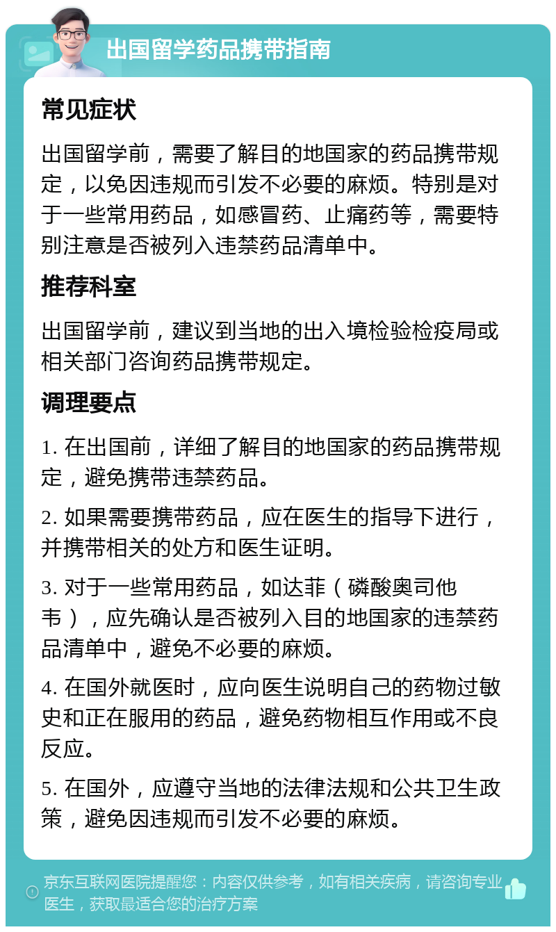 出国留学药品携带指南 常见症状 出国留学前，需要了解目的地国家的药品携带规定，以免因违规而引发不必要的麻烦。特别是对于一些常用药品，如感冒药、止痛药等，需要特别注意是否被列入违禁药品清单中。 推荐科室 出国留学前，建议到当地的出入境检验检疫局或相关部门咨询药品携带规定。 调理要点 1. 在出国前，详细了解目的地国家的药品携带规定，避免携带违禁药品。 2. 如果需要携带药品，应在医生的指导下进行，并携带相关的处方和医生证明。 3. 对于一些常用药品，如达菲（磷酸奥司他韦），应先确认是否被列入目的地国家的违禁药品清单中，避免不必要的麻烦。 4. 在国外就医时，应向医生说明自己的药物过敏史和正在服用的药品，避免药物相互作用或不良反应。 5. 在国外，应遵守当地的法律法规和公共卫生政策，避免因违规而引发不必要的麻烦。