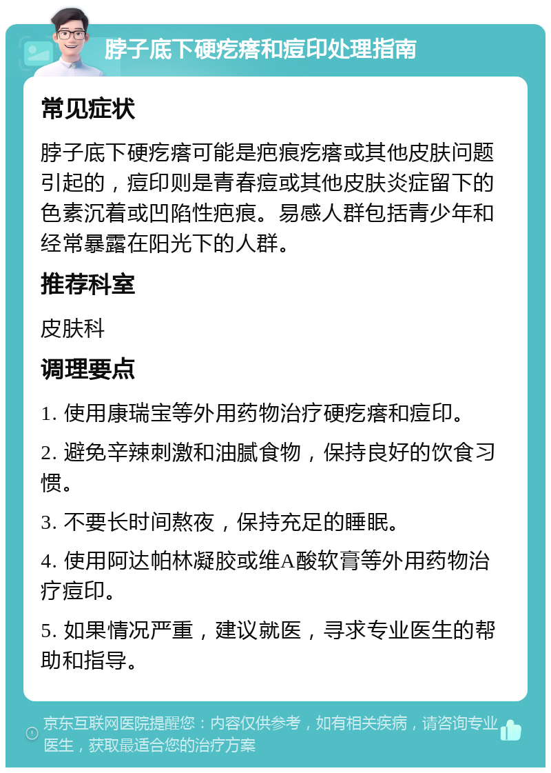 脖子底下硬疙瘩和痘印处理指南 常见症状 脖子底下硬疙瘩可能是疤痕疙瘩或其他皮肤问题引起的，痘印则是青春痘或其他皮肤炎症留下的色素沉着或凹陷性疤痕。易感人群包括青少年和经常暴露在阳光下的人群。 推荐科室 皮肤科 调理要点 1. 使用康瑞宝等外用药物治疗硬疙瘩和痘印。 2. 避免辛辣刺激和油腻食物，保持良好的饮食习惯。 3. 不要长时间熬夜，保持充足的睡眠。 4. 使用阿达帕林凝胶或维A酸软膏等外用药物治疗痘印。 5. 如果情况严重，建议就医，寻求专业医生的帮助和指导。