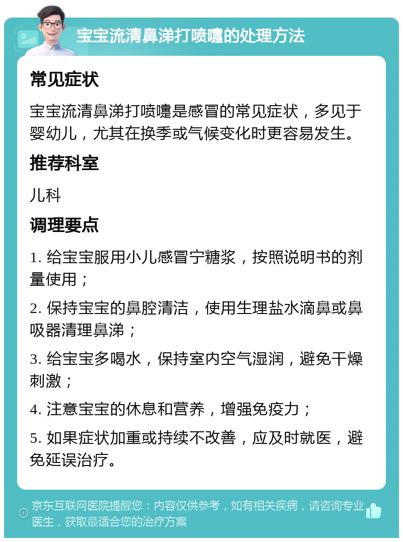 宝宝流清鼻涕打喷嚏的处理方法 常见症状 宝宝流清鼻涕打喷嚏是感冒的常见症状，多见于婴幼儿，尤其在换季或气候变化时更容易发生。 推荐科室 儿科 调理要点 1. 给宝宝服用小儿感冒宁糖浆，按照说明书的剂量使用； 2. 保持宝宝的鼻腔清洁，使用生理盐水滴鼻或鼻吸器清理鼻涕； 3. 给宝宝多喝水，保持室内空气湿润，避免干燥刺激； 4. 注意宝宝的休息和营养，增强免疫力； 5. 如果症状加重或持续不改善，应及时就医，避免延误治疗。