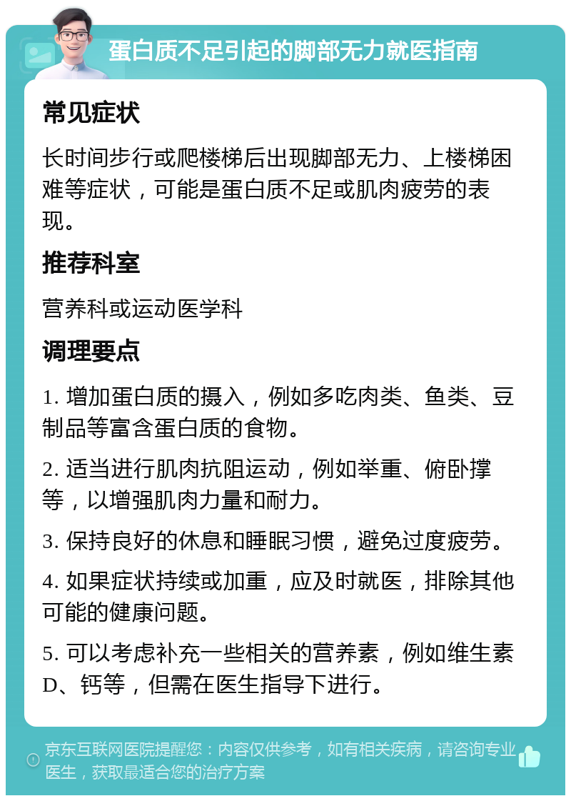 蛋白质不足引起的脚部无力就医指南 常见症状 长时间步行或爬楼梯后出现脚部无力、上楼梯困难等症状，可能是蛋白质不足或肌肉疲劳的表现。 推荐科室 营养科或运动医学科 调理要点 1. 增加蛋白质的摄入，例如多吃肉类、鱼类、豆制品等富含蛋白质的食物。 2. 适当进行肌肉抗阻运动，例如举重、俯卧撑等，以增强肌肉力量和耐力。 3. 保持良好的休息和睡眠习惯，避免过度疲劳。 4. 如果症状持续或加重，应及时就医，排除其他可能的健康问题。 5. 可以考虑补充一些相关的营养素，例如维生素D、钙等，但需在医生指导下进行。