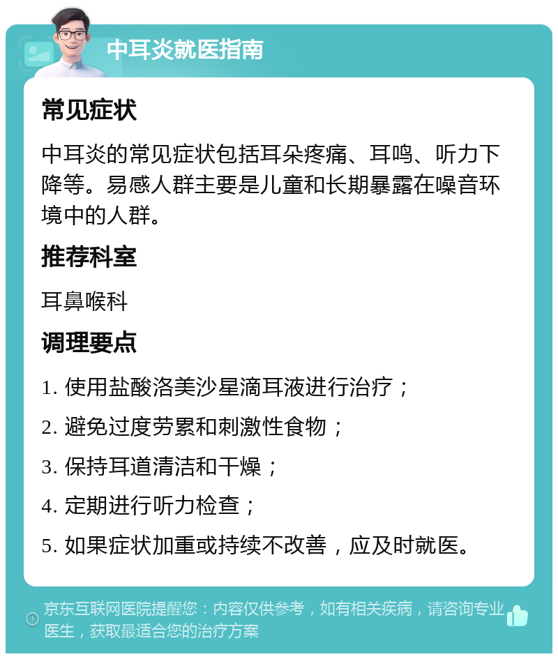 中耳炎就医指南 常见症状 中耳炎的常见症状包括耳朵疼痛、耳鸣、听力下降等。易感人群主要是儿童和长期暴露在噪音环境中的人群。 推荐科室 耳鼻喉科 调理要点 1. 使用盐酸洛美沙星滴耳液进行治疗； 2. 避免过度劳累和刺激性食物； 3. 保持耳道清洁和干燥； 4. 定期进行听力检查； 5. 如果症状加重或持续不改善，应及时就医。