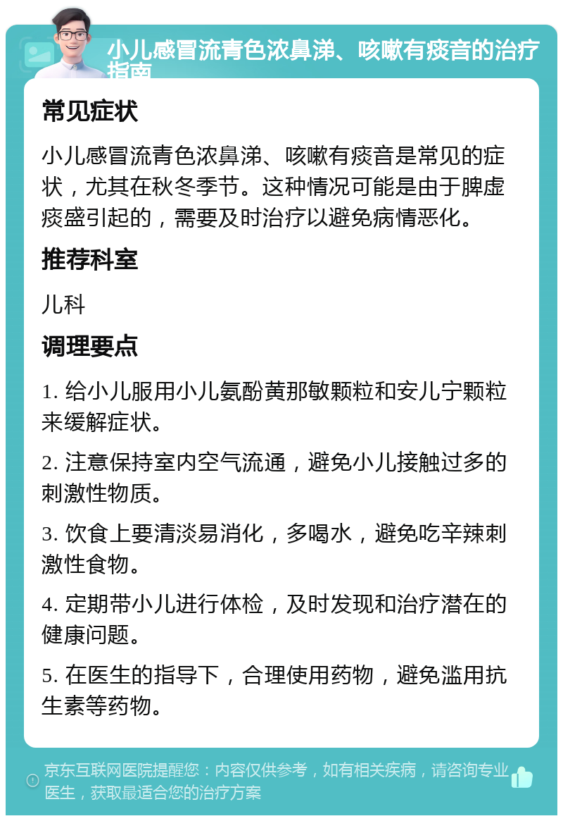 小儿感冒流青色浓鼻涕、咳嗽有痰音的治疗指南 常见症状 小儿感冒流青色浓鼻涕、咳嗽有痰音是常见的症状，尤其在秋冬季节。这种情况可能是由于脾虚痰盛引起的，需要及时治疗以避免病情恶化。 推荐科室 儿科 调理要点 1. 给小儿服用小儿氨酚黄那敏颗粒和安儿宁颗粒来缓解症状。 2. 注意保持室内空气流通，避免小儿接触过多的刺激性物质。 3. 饮食上要清淡易消化，多喝水，避免吃辛辣刺激性食物。 4. 定期带小儿进行体检，及时发现和治疗潜在的健康问题。 5. 在医生的指导下，合理使用药物，避免滥用抗生素等药物。