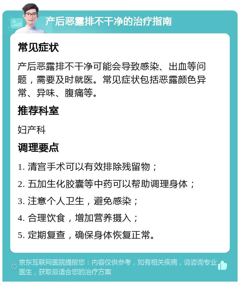 产后恶露排不干净的治疗指南 常见症状 产后恶露排不干净可能会导致感染、出血等问题，需要及时就医。常见症状包括恶露颜色异常、异味、腹痛等。 推荐科室 妇产科 调理要点 1. 清宫手术可以有效排除残留物； 2. 五加生化胶囊等中药可以帮助调理身体； 3. 注意个人卫生，避免感染； 4. 合理饮食，增加营养摄入； 5. 定期复查，确保身体恢复正常。