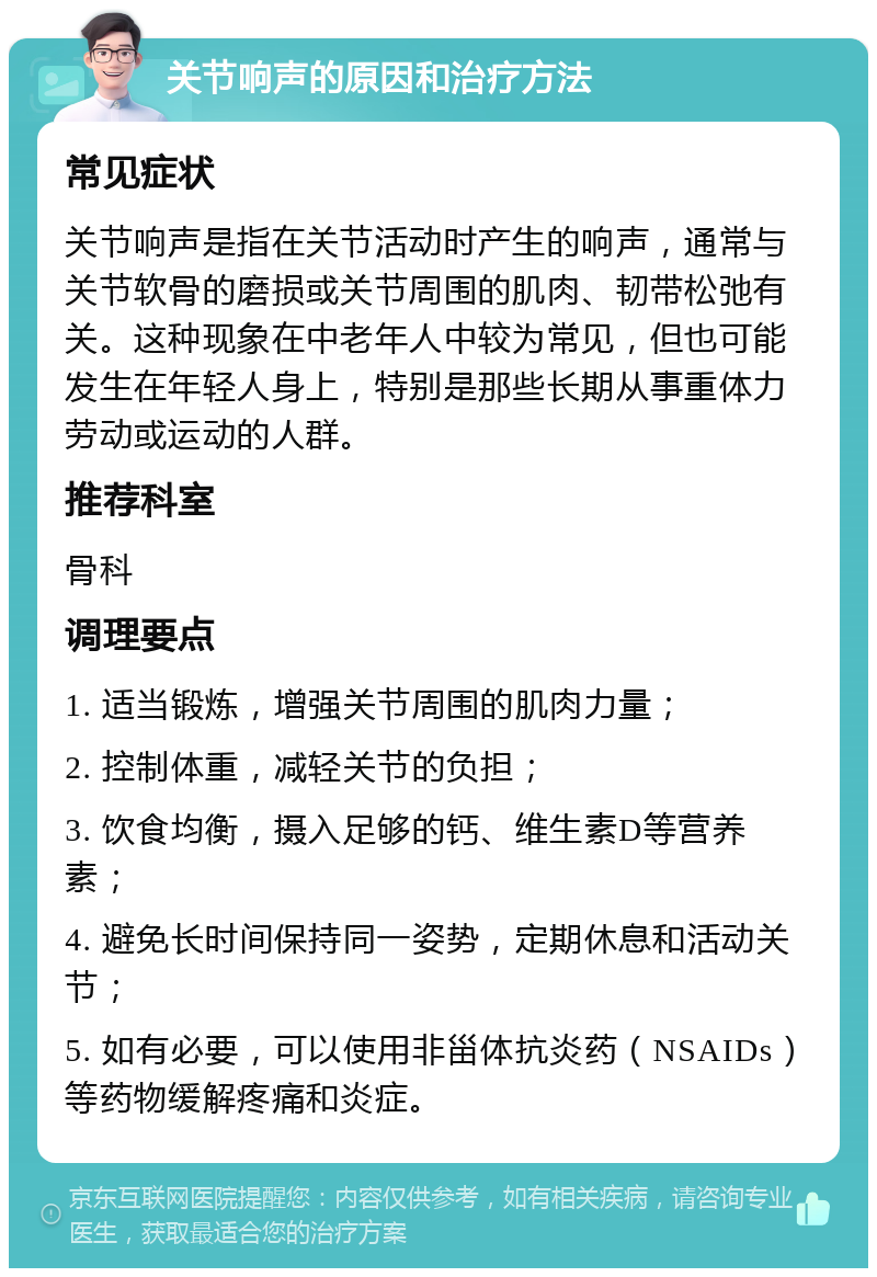 关节响声的原因和治疗方法 常见症状 关节响声是指在关节活动时产生的响声，通常与关节软骨的磨损或关节周围的肌肉、韧带松弛有关。这种现象在中老年人中较为常见，但也可能发生在年轻人身上，特别是那些长期从事重体力劳动或运动的人群。 推荐科室 骨科 调理要点 1. 适当锻炼，增强关节周围的肌肉力量； 2. 控制体重，减轻关节的负担； 3. 饮食均衡，摄入足够的钙、维生素D等营养素； 4. 避免长时间保持同一姿势，定期休息和活动关节； 5. 如有必要，可以使用非甾体抗炎药（NSAIDs）等药物缓解疼痛和炎症。